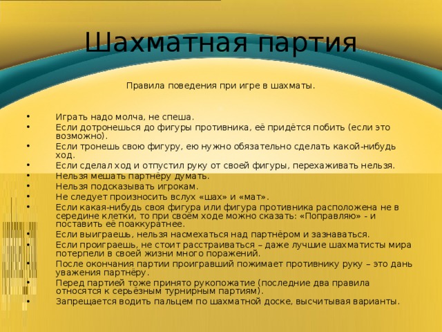 Шахматная партия Правила поведения при игре в шахматы. Играть надо молча, не спеша. Если дотронешься до фигуры противника, её придётся побить (если это возможно). Если тронешь свою фигуру, ею нужно обязательно сделать какой-нибудь ход. Если сделал ход и отпустил руку от своей фигуры, перехаживать нельзя. Нельзя мешать партнёру думать. Нельзя подсказывать игрокам. Не следует произносить вслух «шах» и «мат». Если какая-нибудь своя фигура или фигура противника расположена не в середине клетки, то при своём ходе можно сказать: «Поправляю» - и поставить её поаккуратнее. Если выиграешь, нельзя насмехаться над партнёром и зазнаваться. Если проиграешь, не стоит расстраиваться – даже лучшие шахматисты мира потерпели в своей жизни много поражений. После окончания партии проигравший пожимает противнику руку – это дань уважения партнёру. Перед партией тоже принято рукопожатие (последние два правила относятся к серьёзным турнирным партиям). Запрещается водить пальцем по шахматной доске, высчитывая варианты. 