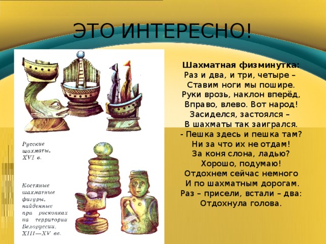ЭТО ИНТЕРЕСНО! Шахматная физминутка: Раз и два, и три, четыре – Ставим ноги мы пошире. Руки врозь, наклон вперёд, Вправо, влево. Вот народ! Засиделся, застоялся – В шахматы так заигрался. - Пешка здесь и пешка там? Ни за что их не отдам! За коня слона, ладью? Хорошо, подумаю! Отдохнем сейчас немного  И по шахматным дорогам. Раз – присели, встали – два: Отдохнула голова. 