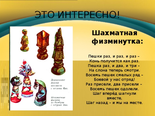 ЭТО ИНТЕРЕСНО! Шахматная физминутка: Пешки раз, и раз, и раз – Конь получится как раз. Пешка раз, и два, и три – На слона теперь смотри. Восемь пешек смелых ряд – Боевой у нас отряд! Раз присели, два присели – Восемь пешек одолели. Шаг вперёд шагнули вместе, Шаг назад – и мы на месте. 