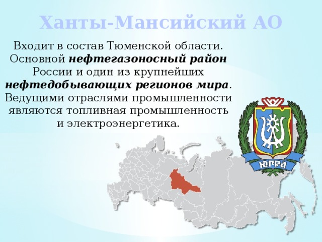 Ханты-Мансийский АО Входит в состав Тюменской области. Основной нефтегазоносный район России и один из крупнейших нефтедобывающих регионов мира . Ведущими отраслями промышленности являются топливная промышленность и электроэнергетика. 