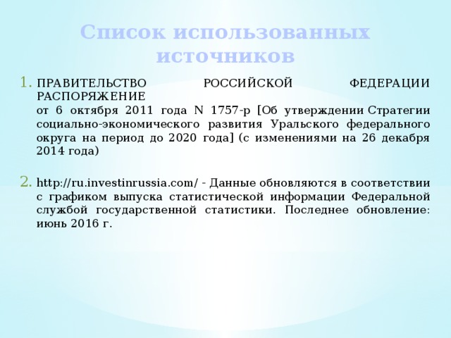 Список использованных источников ПРАВИТЕЛЬСТВО РОССИЙСКОЙ ФЕДЕРАЦИИ РАСПОРЯЖЕНИЕ  от 6 октября 2011 года N 1757-р [Об утверждении Стратегии социально-экономического развития Уральского федерального округа на период до 2020 года] (с изменениями на 26 декабря 2014 года) http://ru.investinrussia.com/ - Данные обновляются в соответствии с графиком выпуска статистической информации Федеральной службой государственной статистики. Последнее обновление: июнь 2016 г. 