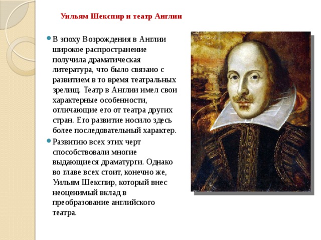 Уильям Шекспир и театр Англии В эпоху Возрождения в Англии широкое распространение получила драматическая литература, что было связано с развитием в то время театральных зрелищ. Театр в Англии имел свои характерные особенности, отличающие его от театра других стран. Его развитие носило здесь более последовательный характер. Развитию всех этих черт способствовали многие выдающиеся драматурги. Однако во главе всех стоит, конечно же, Уильям Шекспир, который внес неоценимый вклад в преобразование английского театра. 