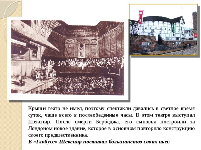 Крыши театр не имел, поэтому спектакли давались в светлое время суток, чаще всего в послеобеденные часы. В этом театре выступал Шекспир. После смерти Бербеджа, его сыновья построили за Лондоном новое здание, которое в основном повторяло конструкцию своего предшественника. В «Глобусе» Шекспир поставил большинство своих пьес. 