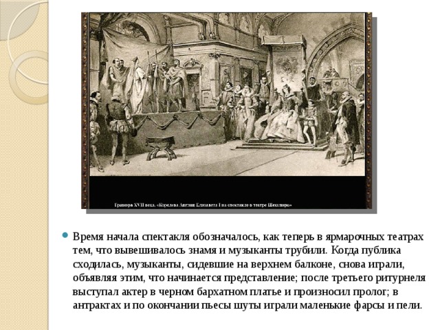   Время начала спектакля обозначалось, как теперь в ярмарочных театрах тем, что вывешивалось знамя и музыканты трубили. Когда публика сходилась, музыканты, сидевшие на верхнем балконе, снова играли, объявляя этим, что начинается представление; после третьего ритурнеля выступал актер в черном бархатном платье и произносил пролог; в антрактах и по окончании пьесы шуты играли маленькие фарсы и пели. 