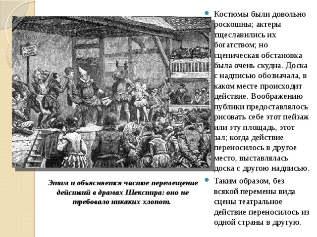 Костюмы были довольно роскошны; актеры тщеславились их богатством; но сценическая обстановка была очень скудна. Доска с надписью обозначала, в каком месте происходит действие. Воображению публики предоставлялось рисовать себе этот пейзаж или эту площадь, этот зал; когда действие переносилось в другое место, выставлялась доска с другою надписью. Таким образом, без всякой перемены вида сцены театральное действие переносилось из одной страны в другую. Этим и объясняется частое перемещение действий в драмах Шекспира: оно не требовало никаких хлопот. 
