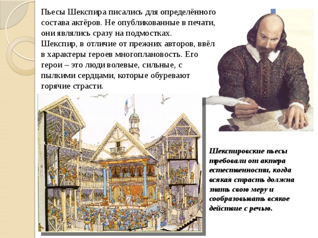 Пьесы Шекспира писались для определённого состава актёров. Не опубликованные в печати, они являлись сразу на подмостках. Шекспир, в отличие от прежних авторов, ввёл в характеры героев многоплановость. Его герои – это люди волевые, сильные, с пылкими сердцами, которые обуревают горячие страсти.  Шекспировские пьесы требовали от актера естественности, когда всякая страсть должна знать свою меру и сообразовывать всякое действие с речью. 