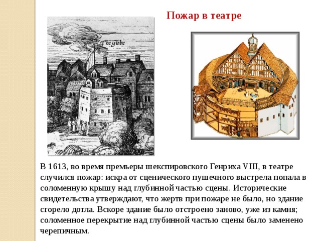 Пожар в театре В 1613, во время премьеры шекспировского Генриха VIII, в театре случился пожар: искра от сценического пушечного выстрела попала в соломенную крышу над глубинной частью сцены. Исторические свидетельства утверждают, что жертв при пожаре не было, но здание сгорело дотла. Вскоре здание было отстроено заново, уже из камня; соломенное перекрытие над глубинной частью сцены было заменено черепичным. 
