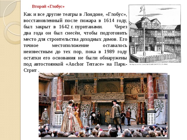 Второй «Глобус» Как и все другие театры в Лондоне, «Глобус», восстановленный после пожара в 1614 году, был закрыт в 1642 г. пуританами.  Через два года он был снесён, чтобы подготовить место для строительства доходных домов. Его точное местоположение оставалось неизвестным до тех пор, пока в 1989 году остатки его основания не были обнаружены под автостоянкой «Anchor Terrace» на Парк-Стрит . 