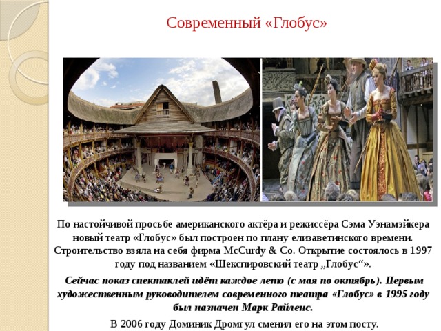 Современный «Глобус» По настойчивой просьбе американского актёра и режиссёра Сэма Уэнамэйкера новый театр «Глобус» был построен по плану елизаветинского времени. Строительство взяла на себя фирма McCurdy & Co. Открытие состоялось в 1997 году под названием «Шекспировский театр „Глобус“».  Сейчас показ спектаклей идёт каждое лето (с мая по октябрь). Первым художественным руководителем современного театра «Глобус» в 1995 году был назначен Марк Райленс.  В 2006 году Доминик Дромгул сменил его на этом посту. 