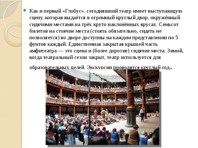 Как и первый «Глобус», сегодняшний театр имеет выступающую сцену, которая выдаётся в огромный круглый двор, окружённый сидячими местами на трёх круто наклонённых ярусах. Семьсот билетов на стоячие места (стоять обязательно, сидеть не позволяется) во дворе доступны на каждом представлении по 5 фунтов каждый. Единственная закрытая крышей часть амфитеатра — это сцена и (более дорогие) сидячие места. Зимой, когда театральный сезон закрыт, театр используется для образовательных целей. Экскурсии проводятся круглый год . 