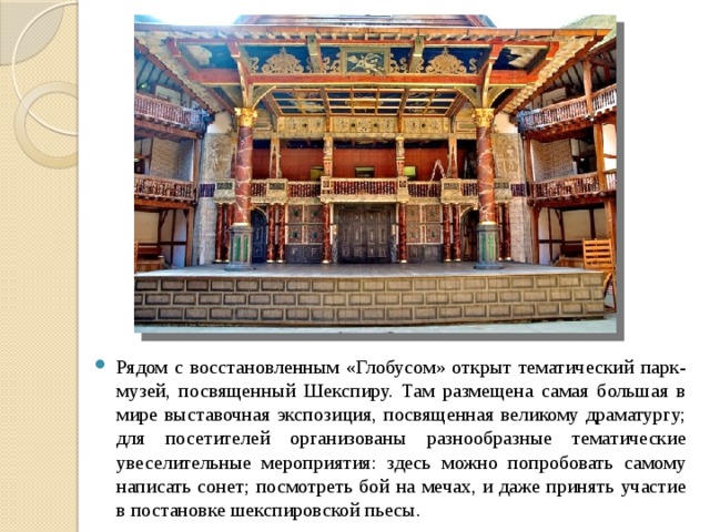 Рядом с восстановленным «Глобусом» открыт тематический парк-музей, посвященный Шекспиру. Там размещена самая большая в мире выставочная экспозиция, посвященная великому драматургу; для посетителей организованы разнообразные тематические увеселительные мероприятия: здесь можно попробовать самому написать сонет; посмотреть бой на мечах, и даже принять участие в постановке шекспировской пьесы. 