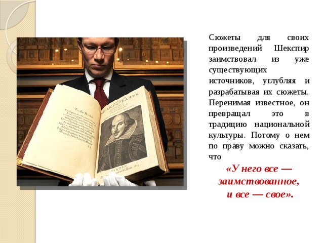 Сюжеты для своих произведений Шекспир заимствовал из уже существующих источников, углубляя и разрабатывая их сюжеты. Перенимая известное, он превращал это в традицию национальной культуры. Потому о нем по праву можно сказать, что «У него все — заимствованное,  и все — свое». 