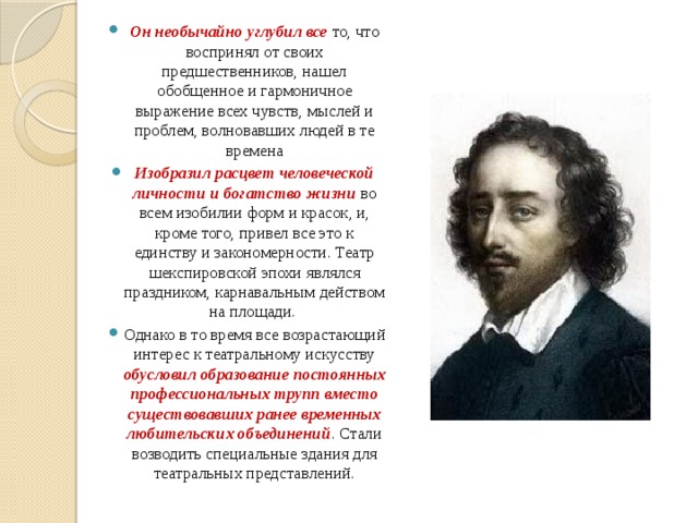 Он необычайно углубил все то, что воспринял от своих предшественников, нашел обобщенное и гармоничное выражение всех чувств, мыслей и проблем, волновавших людей в те времена Изобразил расцвет человеческой личности и богатство жизни во всем изобилии форм и красок, и, кроме того, привел все это к единству и закономерности. Театр шекспировской эпохи являлся праздником, карнавальным действом на площади. Однако в то время все возрастающий интерес к театральному искусству обусловил образование постоянных профессиональных трупп вместо существовавших ранее временных любительских объединений . Стали возводить специальные здания для театральных представлений. 