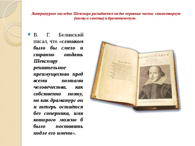Литературное наследие Шекспира распадается на две неравные части: стихотворную (поэмы и сонеты) и драматическую .   В. Г. Белинский писал, что «слишком было бы смело и странно отдать Шекспиру решительное преимущество пред всеми поэтами человечества, как собственно поэту, но как драматург он и теперь остаётся без соперника, имя которого можно б было поставить подле его имени». 