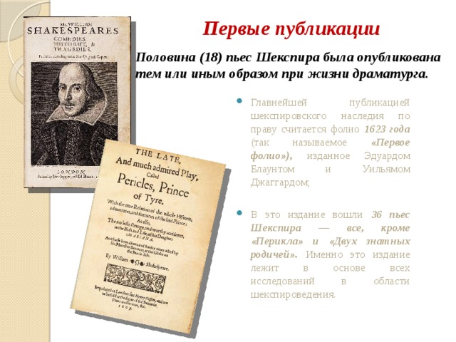 Первые публикации Половина (18) пьес Шекспира была опубликована тем или иным образом при жизни драматурга. Главнейшей публикацией шекспировского наследия по праву считается фолио 1623 года (так называемое «Первое фолио»), изданное Эдуардом Блаунтом и Уильямом Джаггардом; В это издание вошли 36 пьес Шекспира — все, кроме «Перикла» и «Двух знатных родичей». Именно это издание лежит в основе всех исследований в области шекспироведения. 