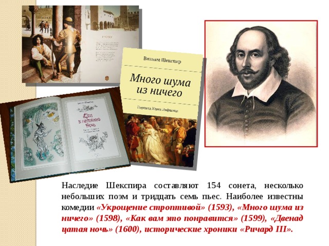 Наследие Шекспира составляют 154 сонета, несколько небольших поэм и тридцать семь пьес. Наиболее известны комедии «Укрощение строптивой» (1593), «Много шума из ничего» (1598), «Как вам это понравится» (1599), «Двенад­цатая ночь» (1600), исторические хроники «Ричард III». 