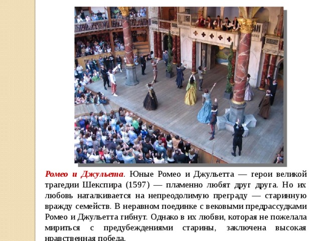 Ромео и Джульета . Юные Ромео и Джульетта — герои великой трагедии Шекспира (1597) — пламенно любят друг друга. Но их любовь наталкивается на непреодолимую преграду — старинную вражду семейств. В неравном поединке с вековыми предрассудками Ромео и Джульетта гибнут. Однако в их любви, которая не пожелала мириться с предубеждениями старины, заключена высокая нравственная победа. 