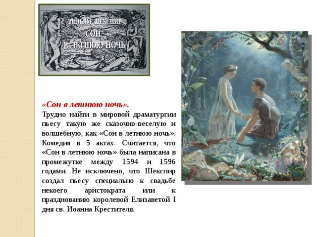 «Сон в летнюю ночь». Трудно найти в мировой драматургии пьесу такую же сказочно-веселую и волшебную, как «Сон в летнюю ночь». Комедия в 5 актах. Считается, что «Сон в летнюю ночь» была написана в промежутке между 1594 и 1596 годами. Не исключено, что Шекспир создал пьесу специально к свадьбе некоего аристократа или к празднованию королевой Елизаветой I дня св. Иоанна Крестителя.    