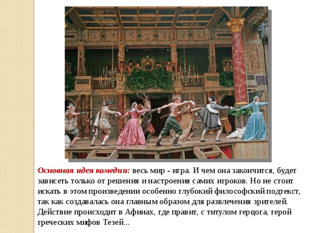 Основная идея комедии: весь мир - игра. И чем она закончится, будет зависеть только от решения и настроения самих игроков. Но не стоит искать в этом произведении особенно глубокий философский подтекст, так как создавалась она главным образом для развлечения зрителей.  Действие происходит в Афинах, где правит, с титулом герцога, герой греческих мифов Тезей... 