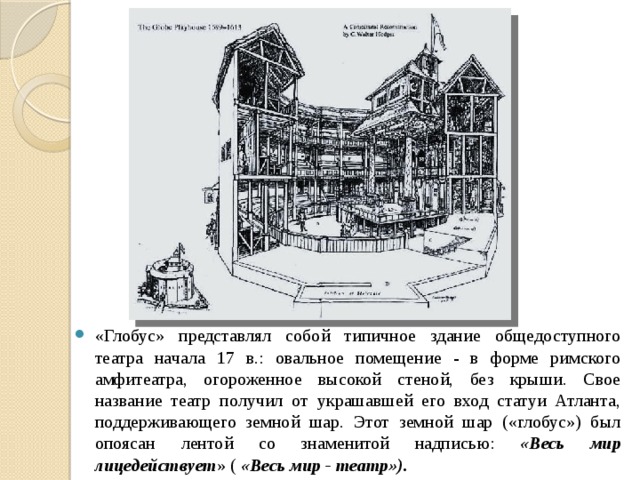 «Глобус» представлял собой типичное здание общедоступного театра начала 17 в.: овальное помещение - в форме римского амфитеатра, огороженное высокой стеной, без крыши. Свое название театр получил от украшавшей его вход статуи Атланта, поддерживающего земной шар. Этот земной шар («глобус») был опоясан лентой со знаменитой надписью: «Весь мир лицедействует » ( «Весь мир - театр»). 
