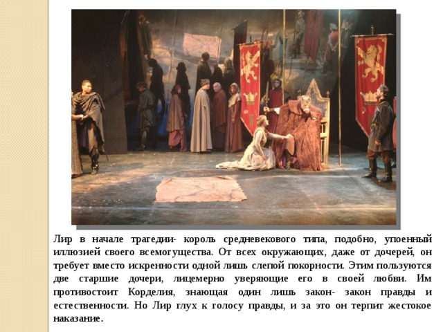 Лир в начале трагедии- король средневекового типа, подобно, упоенный иллюзией своего всемогущества. От всех окружающих, даже от дочерей, он требует вместо искренности одной лишь слепой покорности. Этим пользуются две старшие дочери, лицемерно уверяющие его в своей любви. Им противостоит Корделия, знающая один лишь закон- закон правды и естественности. Но Лир глух к голосу правды, и за это он терпит жестокое наказание . 