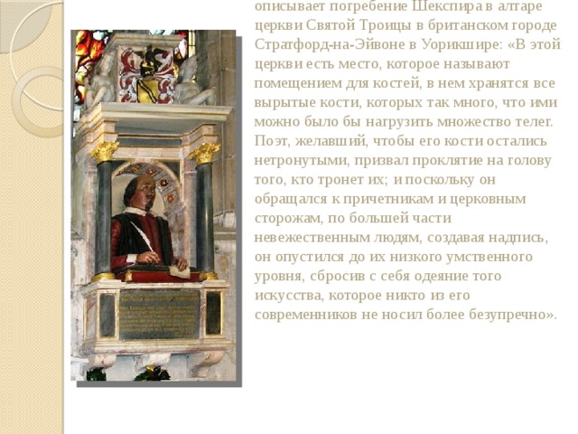 Американский шекспировед С. Шенбаум описывает погребение Шекспира в алтаре церкви Святой Троицы в британском городе Стратфорд-на-Эйвоне в Уорикшире: «В этой церкви есть место, которое называют помещением для костей, в нем хранятся все вырытые кости, которых так много, что ими можно было бы нагрузить множество телег. Поэт, желавший, чтобы его кости остались нетронутыми, призвал проклятие на голову того, кто тронет их; и поскольку он обращался к причетникам и церковным сторожам, по большей части невежественным людям, создавая надпись, он опустился до их низкого умственного уровня, сбросив с себя одеяние того искусства, которое никто из его современников не носил более безупречно». 
