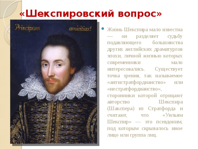 «Шекспировский вопрос» Жизнь Шекспира мало известна — он разделяет судьбу подавляющего большинства других английских драматургов эпохи, личной жизнью которых современники мало интересовались. Существует точка зрения, так называемое «антистратфордианство» или «нестратфордианство», сторонники которой отрицают авторство Шекспира (Шакспера) из Стратфорда и считают, что «Уильям Шекспир» — это псевдоним, под которым скрывалось иное лицо или группа лиц. 