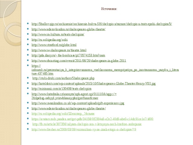 Источники: http://5ballov.qip.ru/sochinenie/sochinenie-bukva-SH/shekspir-u/raznoe/shekspir-u-teatr-epohi-shekspira/5/ http://www.edemvlondon.ru/shakespeares-globe-theatre/ http://www.m-kultura.ru/teatr-shekspira/ http://ru.wikipedia.org/wiki http://www.stratford.ru/globe.html http:// www.w-shakespeare.ru/theatre.html http://pda.diary.ru/~ the-bookcase/p170574153.htm?oam http:// www.rbcasting.com/eventi/2011/06/20/shakespeare-in-globe-2011 https:// infourok.ru/prezentaciya_k_integrirovannomu_vneklassnomu_meropriyatiyu_po_inostrannomu_yazyku_i_literature-437485.htm   http://stuki-druki.com/authors/Shakespeare.php   http:// hotelsbrit.com/wp-content/uploads/2015/10/Shakespeares-Globe-Theater-Henry-VIII.jpg http:// mirznanii.com/a/130408/teatr-shekspira http://www.katedrala.cz/anonym/nph-agent.cgi/011110A/uggc:/= 2fzlpebsg-oebyyl.yvirwbheany.pbz/gnt/funxrfcrner http:// www.swanlondon.co.uk/wp-content/uploads/gift-experiences.jpg http://www.edemvlondon.ru/shakespeares-globe-theatre / http://ru.wikipedia.org/wiki/ Шекспир,_ Уильям https:// avatars.mds.yandex.net/get-pdb/34158/0f2394a9-e2e2-40d9-abe0-c14dc91ce1e7/s800   http:// fb.ru/article/307356/uilyam-shekspir-son-v-letnyuyu-noch-kratkoe-soderjanie http://www.fresher.ru/2009/03/09/vozmozhno-vy-ne-znali-etogo-o-shekspire/? 9  