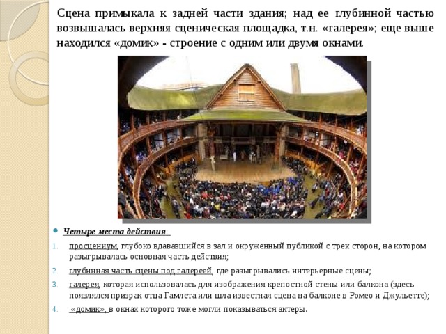Сцена примыкала к задней части здания; над ее глубинной частью возвышалась верхняя сценическая площадка, т.н. «галерея»; еще выше находился «домик» - строение с одним или двумя окнами. Четыре места действия : просцениум , глубоко вдававшийся в зал и окруженный публикой с трех сторон, на котором разыгрывалась основная часть действия; глубинная часть сцены под галереей , где разыгрывались интерьерные сцены; галерея , которая использовалась для изображения крепостной стены или балкона (здесь появлялся призрак отца Гамлета или шла известная сцена на балконе в Ромео и Джульетте);  «домик», в окнах которого тоже могли показываться актеры. 