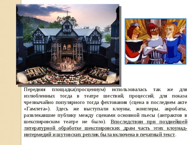 Передняя площадка(просцениум) использовалась так же для излюбленных тогда в театре шествий, процессий, для показа чрезвычайно популярного тогда фехтования (сцена в последнем акте «Гамлета»). Здесь же выступали клоуны, жонглеры, акробаты, развлекавшие публику между сценами основной пьесы (антрактов в шекспировском театре не было). Впоследствии при позднейшей литературной обработке шекспировских драм часть этих клоунад-интермедий и шутовских реплик была включена в печатный текст . 
