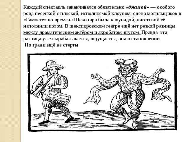 Каждый спектакль заканчивался обязательно «джигой » — особого рода песенкой с пляской, исполняемой клоуном; сцена могильщиков в «Гамлете» во времена Шекспира была клоунадой, патетикой её наполнили потом. В шекспировском театре ещё нет резкой разницы между драматическим актёром и акробатом, шутом. Правда, эта разница уже вырабатывается, ощущается, она в становлении.  Но грани ещё не стерты 
