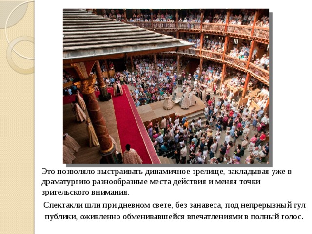 Это позволяло выстраивать динамичное зрелище, закладывая уже в драматургию разнообразные места действия и меняя точки зрительского внимания. Спектакли шли при дневном свете, без занавеса, под непрерывный гул публики, оживленно обменивавшейся впечатлениями в полный голос .  