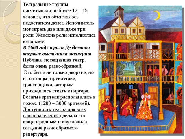 Театральные труппы насчитывали не более 12—15 человек, что объяснялось недостатком денег. Исполнитель мог играть две или даже три роли. Женские роли исполнялись юношами. В 1660 году в роли Дездемоны впервые выступила женщина . Публика, посещавшая театр, была очень разнообразной.  Это были не только дворяне, но и торговцы, приказчики, трактирщики, которым приходилось стоять в партере. Богатые зрители располагались в ложах. (1200 – 3000 зрителей). Доступность театра для всех слоев населения сделала его общенародным и обусловила создание разнообразного репертуара. 