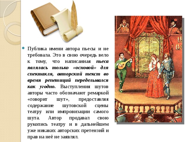 Публика имени автора пьесы и не требовала. Это в свою очередь вело к тому, что написанная пьеса являлась только «основой» для спектакля, авторский текст во время репетиций переделывался как угодно. Выступления шутов авторы часто обозначают ремаркой «говорит шут», предоставляя содержание шутовской сцены театру или импровизации самого шута. Автор продавал свою рукопись театру и в дальнейшем уже никаких авторских претензий и прав на неё не заявлял. 