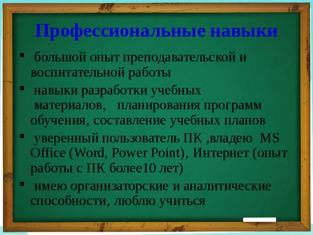 Профессиональные навыки  большой опыт преподавательской и воспитательной работы  навыки разработки учебных  материалов‚ планирования программ обучения‚ составление учебных планов  уверенный пользователь ПК ,владею  MS Office (Word, Power Point)‚ Интернет (опыт работы с ПК более10 лет)  имею организаторские и аналитические способности‚ люблю учиться 