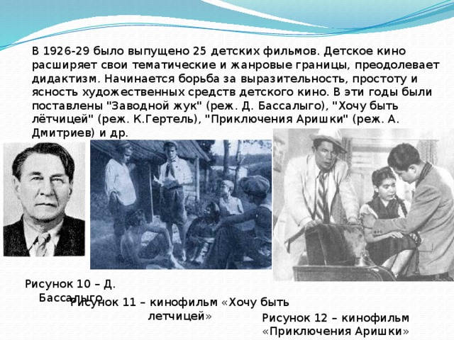 В 1926-29 было выпущено 25 детских фильмов. Детское кино расширяет свои тематические и жанровые границы, преодолевает дидактизм. Начинается борьба за выразительность, простоту и ясность художественных средств детского кино. В эти годы были поставлены 