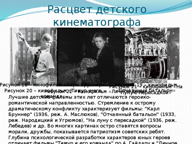 Расцвет детского кинематографа Рисунок 18 – кинофильм «Карл Бруннер» Рисунок 19 – кинофильм «Отчаянный батальон» Рисунок 21 – кинофильм «На Луну с пересадкой» Рисунок 20 – кинофильм «Тимур и его команда» Рисунок 22 – кинофильм «Личное дело» Лучшие детские фильмы этих лет отличаются героико-романтической направленностью. Стремление к острому драматическому конфликту характеризует фильмы: 