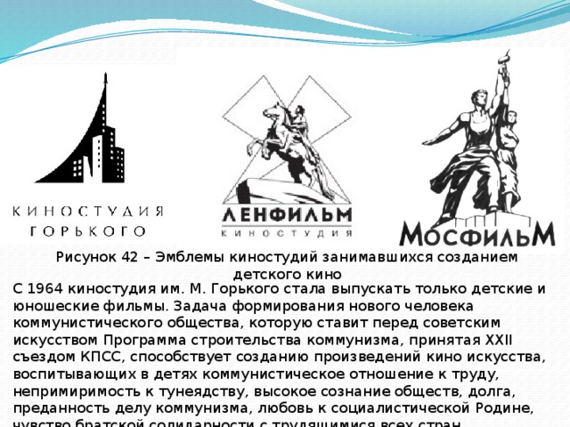 Рисунок 42 – Эмблемы киностудий занимавшихся созданием детского кино С 1964 киностудия им. М. Горького стала выпускать только детские и юношеские фильмы. Задача формирования нового человека коммунистического общества, которую ставит перед советским искусством Программа строительства коммунизма, принятая XXII съездом КПСС, способствует созданию произведений кино искусства, воспитывающих в детях коммунистическое отношение к труду, непримиримость к тунеядству, высокое сознание обществ, долга, преданность делу коммунизма, любовь к социалистической Родине, чувство братской солидарности с трудящимися всех стран, нетерпимость к национальной и расовой розни. 