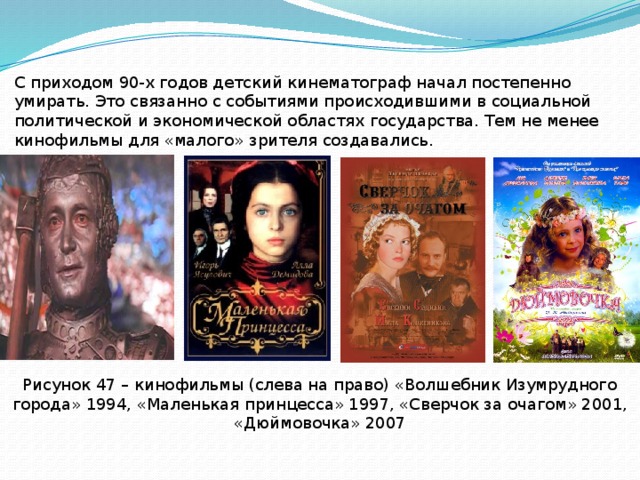 С приходом 90-х годов детский кинематограф начал постепенно умирать. Это связанно с событиями происходившими в социальной политической и экономической областях государства. Тем не менее кинофильмы для «малого» зрителя создавались. Рисунок 47 – кинофильмы (слева на право) «Волшебник Изумрудного города» 1994, «Маленькая принцесса» 1997, «Сверчок за очагом» 2001, «Дюймовочка» 2007 