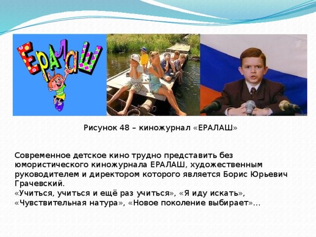 Рисунок 48 – киножурнал «ЕРАЛАШ» Современное детское кино трудно представить без юмористического киножурнала ЕРАЛАШ, художественным руководителем и директором которого является Борис Юрьевич Грачевский. «Учиться, учиться и ещё раз учиться», «Я иду искать», «Чувствительная натура», «Новое поколение выбирает»… 