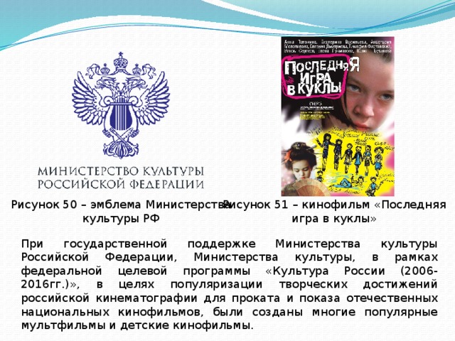 Рисунок 51 – кинофильм «Последняя игра в куклы» Рисунок 50 – эмблема Министерства культуры РФ При государственной поддержке Министерства культуры Российской Федерации, Министерства культуры, в рамках федеральной целевой программы «Культура России (2006-2016гг.)», в целях популяризации творческих достижений российской кинематографии для проката и показа отечественных национальных кинофильмов, были созданы многие популярные мультфильмы и детские кинофильмы. 
