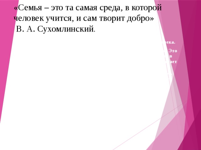 «Семья – это та самая среда, в которой человек учится, и сам творит добро»  В. А. Сухомлинский .  Семья – это самое дорогое и родное, что есть у каждого человека.  Семья – это удивительный незаменимый и сложный организм. Это близкие люди, это традиции, которые мы перенимаем из поколения в поколения, это греет нас своей добротой и бескорыстностью и помогает идти дальше.            Человеку важно знать свои корни - отдельному человеку, семье, народу - тогда и воздух, которым мы дышим, будет целебен и вкусен, дороже будет взрастившая нас земля и легче будет почувствовать назначение и смысл человеческой жизни.   В.М. Песков 