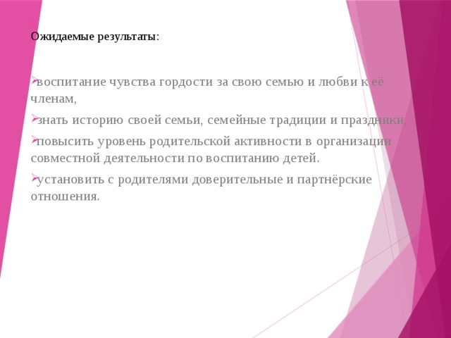 :  Ожидаемые результаты: воспитание чувства гордости за свою семью и любви к её членам, знать историю своей семьи, семейные традиции и праздники, повысить уровень родительской активности в организации совместной деятельности по воспитанию детей. установить с родителями доверительные и партнёрские отношения.   
