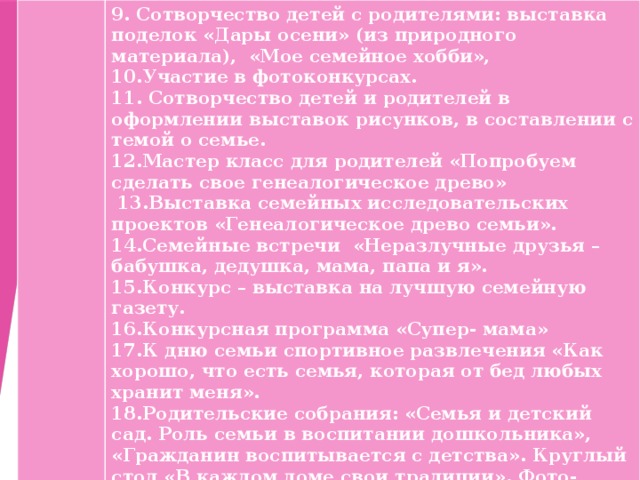 9. Сотворчество детей с родителями: выставка поделок «Дары осени» (из природного материала), «Мое семейное хобби», 10.Участие в фотоконкурсах. 11. Сотворчество детей и родителей в оформлении выставок рисунков, в составлении с темой о семье. 12.Мастер класс для родителей «Попробуем сделать свое генеалогическое древо»  13.Выставка семейных исследовательских проектов «Генеалогическое древо семьи». 14.Семейные встречи «Неразлучные друзья – бабушка, дедушка, мама, папа и я». 15.Конкурс – выставка на лучшую семейную газету. 16.Конкурсная программа «Супер- мама» 17.К дню семьи спортивное развлечения «Как хорошо, что есть семья, которая от бед любых хранит меня». 18.Родительские собрания: «Семья и детский сад. Роль семьи в воспитании дошкольника», «Гражданин воспитывается с детства». Круглый стол «В каждом доме свои традиции». Фото-презентация «День за днем» 19.Презентация для родителей « Правила разумного воспитания». 20. День открытых дверей «Наша жизнь день за днем» 