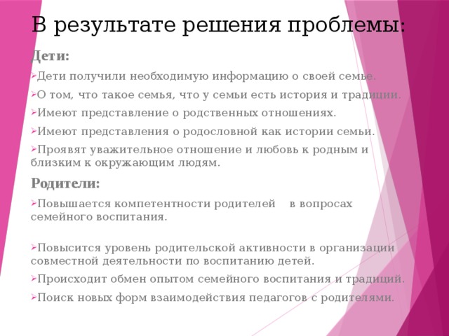 В результате решения проблемы:   Дети: Дети получили необходимую информацию о своей семье. О том, что такое семья, что у семьи есть история и традиции. Имеют представление о родственных отношениях. Имеют представления о родословной как истории семьи. Проявят уважительное отношение и любовь к родным и близким к окружающим людям. Родители: Повышается компетентности родителей в вопросах семейного воспитания. Повысится уровень родительской активности в организации совместной деятельности по воспитанию детей. Происходит обмен опытом семейного воспитания и традиций. Поиск новых форм взаимодействия педагогов с родителями. 