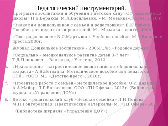 Педагогический инструментарий .   Программа воспитания и обучения в детском саду «От рождения до школы» Н.Е.Вераксы М.А.Васильевой. – М.:Мозаика-Синтез, 2010 г. «Знакомим дошкольников с семьей и родословной» Е.К.Ривина. Пособие для педагогов и родителей. М.: Мозаика – синтез,2008г. «Твоя родословная» В.С.Мартышин. Учебное пособие. М.: Школьная пресса,2000г. Журнал Дошкольное воспитание – 2005Г.,№3 «Родовое дерево» «Социально – эмоциональное развитие детей 3-7 лет» Т.Д.Пашкевич. – Волгоград: Учитель, 2012. «Нравственно – патриотическое воспитание детей дошкольного возраста» А.Я.Ветохина. Методическое пособие для педагогов – СПб.: «ООО М.: «Детство-пресс», 2010г. «Проекты в работе с семьей» методическое пособие. О.И.Давыдова, А.А.Майер, Л.Г.Богословец. ООО «ТЦ Сфера», 2012г. (Библиотека журнала «Управление ДОУ») Детско – родительский клуб «Веселая семейка» Л.Н.Попова, М.Н.Гонторевская. Практические материалы- М.:»ТЦ Сфера» 2012г.  (Библиотека журнала «Управление ДОУ») 