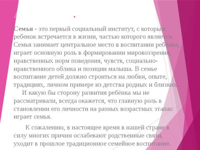 Актуальность .   Семья - это первый социальный институт, с которым ребенок встречается в жизни, частью которого является. Семья занимает центральное место в воспитании ребёнка, играет основную роль в формировании мировоззрения, нравственных норм поведения, чувств, социально-нравственного облика и позиции малыша. В семье воспитание детей должно строиться на любви, опыте, традициях, личном примере из детства родных и близких. И какую бы сторону развития ребёнка мы не рассматривали, всегда окажется, что главную роль в становлении его личности на разных возрастных этапах играет семья.  К сожалению, в настоящее время в нашей стране в силу многих причин ослабевают родственные связи, уходит в прошлое традиционное семейное воспитание. 