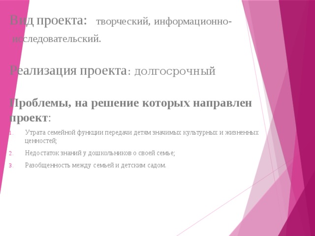        Вид проекта:  творческий, информационно-  исследовательский.   Реализация проекта : долгосрочный   Проблемы, на решение которых направлен проект : Утрата семейной функции передачи детям значимых культурных и жизненных ценностей; Недостаток знаний у дошкольников о своей семье; Разобщенность между семьей и детским садом. 