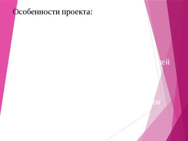 Особенности проекта:  -опора на личный опыт детей, полученный ими в семье;  -доступность материала для детей дошкольного возраста;  -максимальная включенность родителей и оказание им практической помощи в работе по ознакомлению детей с семейными ценностями;  -интеграция совместной деятельности детей и родителей дома и деятельностью в дошкольном образовательном учреждении. 