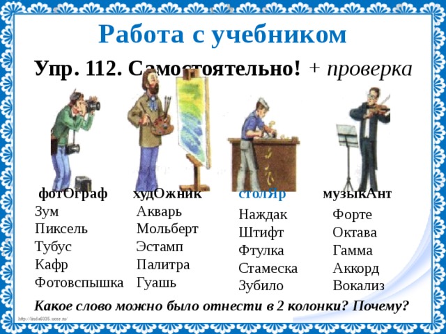 Работа с учебником Упр. 112. Самостоятельно! + проверка  фотОграф худОжник столЯр музыкАнт Акварь Зум Пиксель Мольберт Эстамп Тубус Палитра Кафр Фотовспышка Гуашь Наждак Форте Штифт Октава Гамма Фтулка Аккорд Стамеска Зубило Вокализ Какое слово можно было отнести в 2 колонки? Почему? 